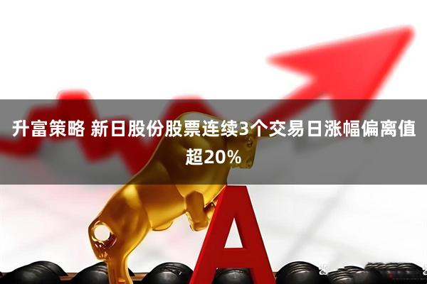 升富策略 新日股份股票连续3个交易日涨幅偏离值超20%