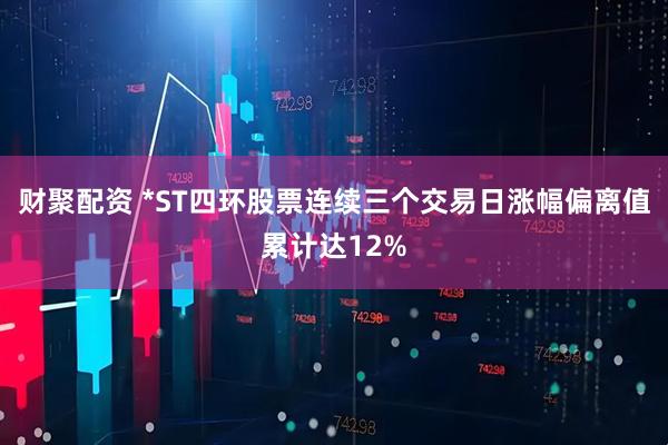 财聚配资 *ST四环股票连续三个交易日涨幅偏离值累计达12%