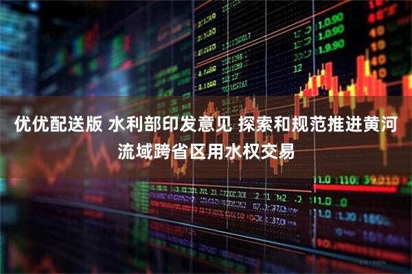 优优配送版 水利部印发意见 探索和规范推进黄河流域跨省区用水权交易
