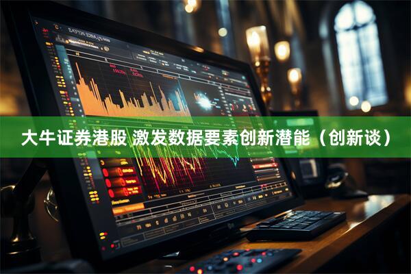 大牛证券港股 激发数据要素创新潜能（创新谈）