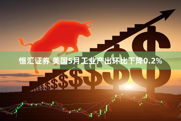 恒汇证券 美国5月工业产出环比下降0.2%