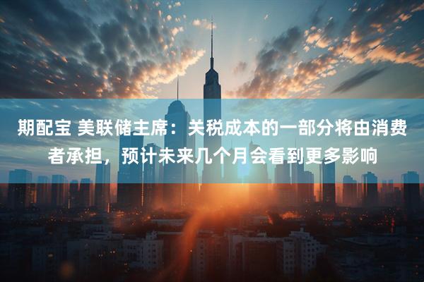 期配宝 美联储主席：关税成本的一部分将由消费者承担，预计未来几个月会看到更多影响