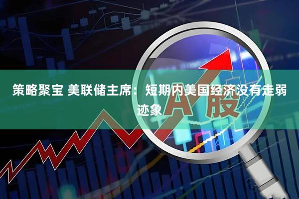 策略聚宝 美联储主席：短期内美国经济没有走弱迹象