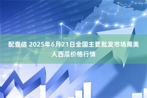 配查信 2025年6月21日全国主要批发市场黑美人西瓜价格行情
