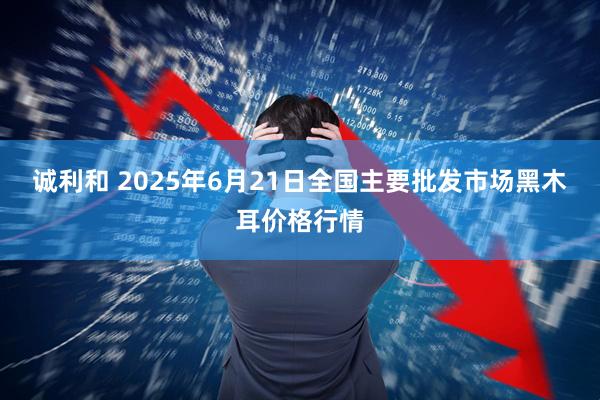 诚利和 2025年6月21日全国主要批发市场黑木耳价格行情