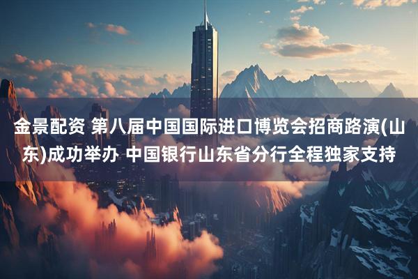 金景配资 第八届中国国际进口博览会招商路演(山东)成功举办 中国银行山东省分行全程独家支持