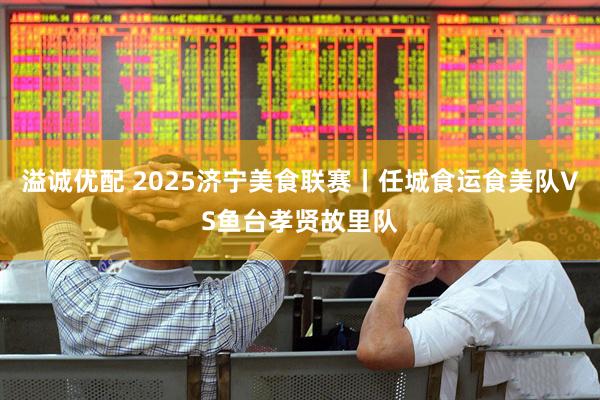 溢诚优配 2025济宁美食联赛丨任城食运食美队VS鱼台孝贤故里队