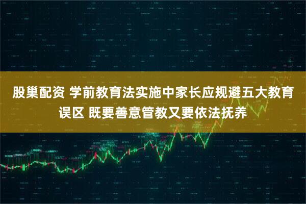 股巢配资 学前教育法实施中家长应规避五大教育误区 既要善意管教又要依法抚养