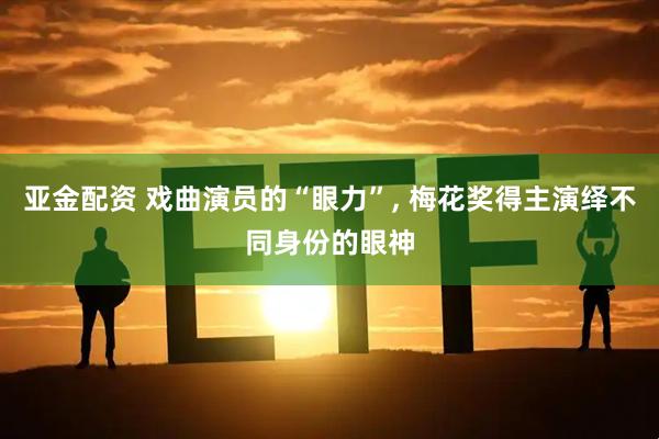 亚金配资 戏曲演员的“眼力”, 梅花奖得主演绎不同身份的眼神