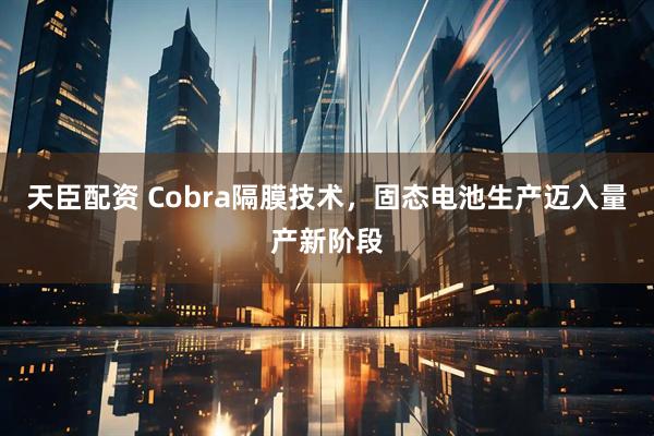 天臣配资 Cobra隔膜技术，固态电池生产迈入量产新阶段