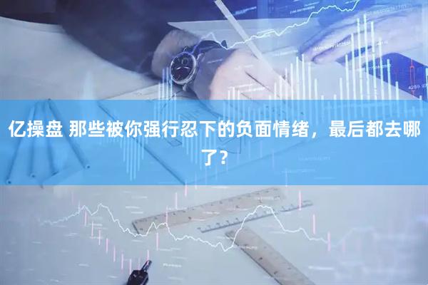 亿操盘 那些被你强行忍下的负面情绪，最后都去哪了？