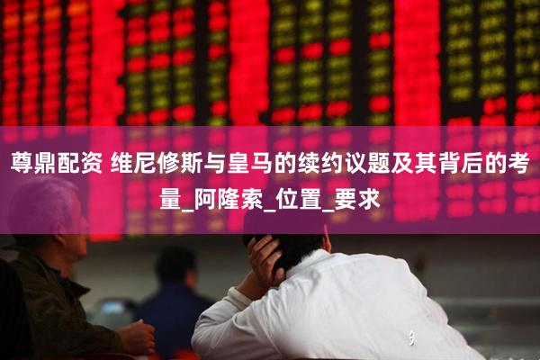 尊鼎配资 维尼修斯与皇马的续约议题及其背后的考量_阿隆索_位置_要求