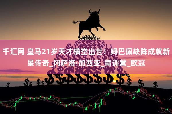 千汇网 皇马21岁天才横空出世！姆巴佩缺阵成就新星传奇_冈萨洛·加西亚_青训营_欧冠