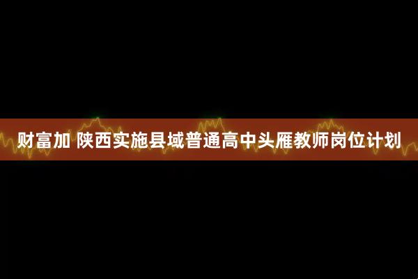 财富加 陕西实施县域普通高中头雁教师岗位计划