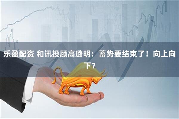 乐盈配资 和讯投顾高璐明：蓄势要结束了！向上向下？