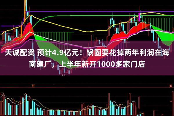 天诚配资 预计4.9亿元！锅圈要花掉两年利润在海南建厂，上半年新开1000多家门店