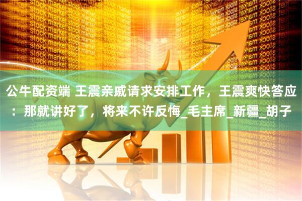 公牛配资端 王震亲戚请求安排工作，王震爽快答应：那就讲好了，将来不许反悔_毛主席_新疆_胡子