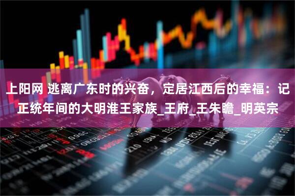 上阳网 逃离广东时的兴奋，定居江西后的幸福：记正统年间的大明淮王家族_王府_王朱瞻_明英宗