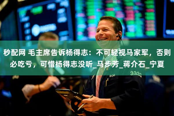 秒配网 毛主席告诉杨得志：不可轻视马家军，否则必吃亏，可惜杨得志没听_马步芳_蒋介石_宁夏