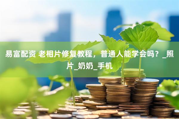 易富配资 老相片修复教程，普通人能学会吗？_照片_奶奶_手机