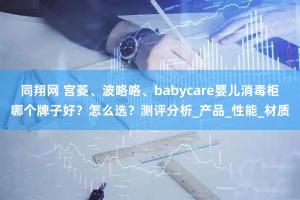 同翔网 宫菱、波咯咯、babycare婴儿消毒柜哪个牌子好？怎么选？测评分析_产品_性能_材质