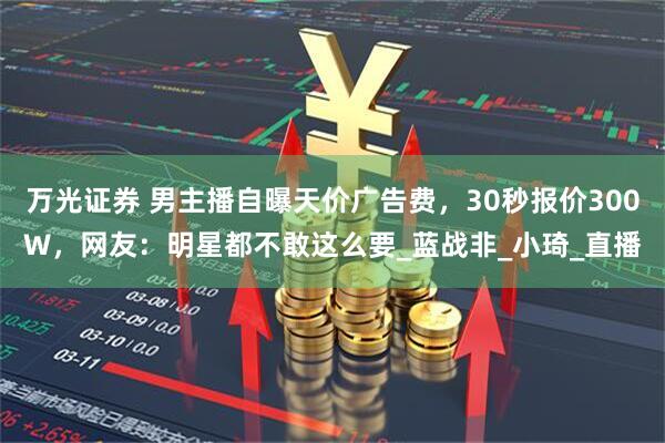 万光证券 男主播自曝天价广告费，30秒报价300W，网友：明星都不敢这么要_蓝战非_小琦_直播