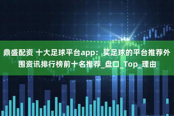 鼎盛配资 十大足球平台app：买足球的平台推荐外围资讯排行榜前十名推荐_盘口_Top_理由